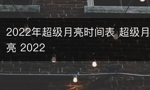 2022年超级月亮时间表 超级月亮 2022