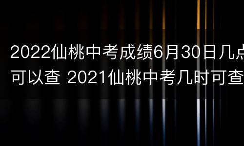 2022仙桃中考成绩6月30日几点可以查 2021仙桃中考几时可查成绩