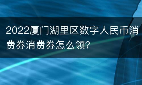 2022厦门湖里区数字人民币消费券消费券怎么领？