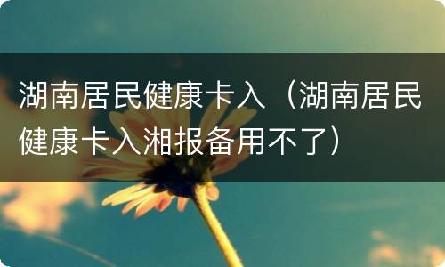 湖南居民健康卡入（湖南居民健康卡入湘报备用不了）