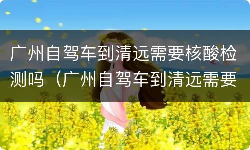 广州自驾车到清远需要核酸检测吗（广州自驾车到清远需要核酸检测吗现在）