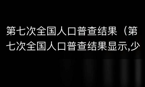 第七次全国人口普查结果（第七次全国人口普查结果显示,少儿比重）