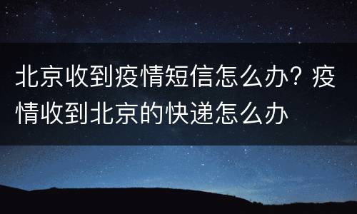 北京收到疫情短信怎么办? 疫情收到北京的快递怎么办