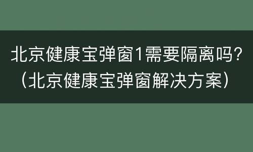 北京健康宝弹窗1需要隔离吗?（北京健康宝弹窗解决方案）