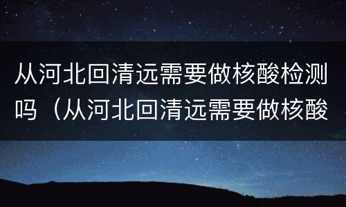 从河北回清远需要做核酸检测吗（从河北回清远需要做核酸检测吗最新）