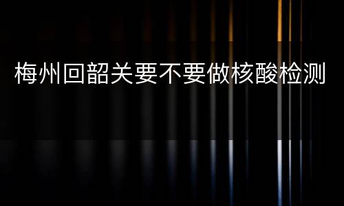 梅州回韶关要不要做核酸检测
