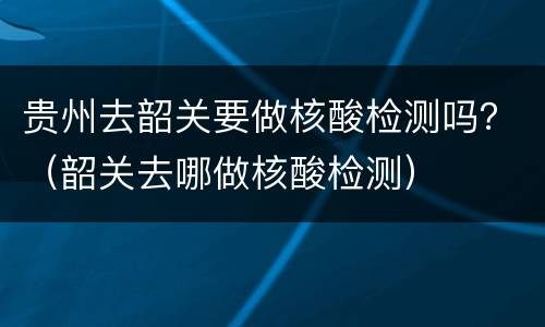 贵州去韶关要做核酸检测吗？（韶关去哪做核酸检测）
