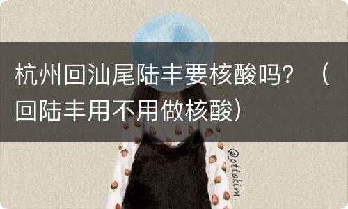 杭州回汕尾陆丰要核酸吗？（回陆丰用不用做核酸）
