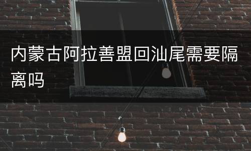 内蒙古阿拉善盟回汕尾需要隔离吗