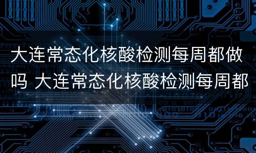 大连常态化核酸检测每周都做吗 大连常态化核酸检测每周都做吗