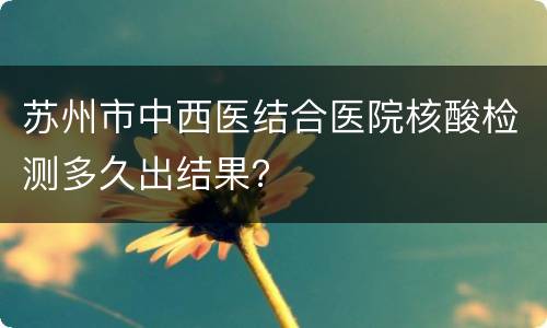 苏州市中西医结合医院核酸检测多久出结果？