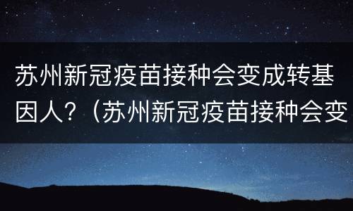 苏州新冠疫苗接种会变成转基因人?（苏州新冠疫苗接种会变成转基因人员吗）
