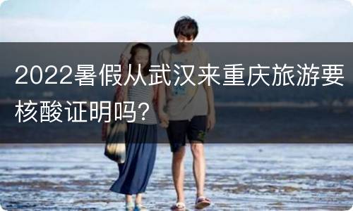 2022暑假从武汉来重庆旅游要核酸证明吗？