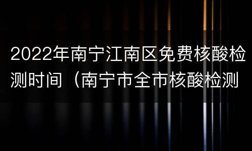 2022年南宁江南区免费核酸检测时间（南宁市全市核酸检测）