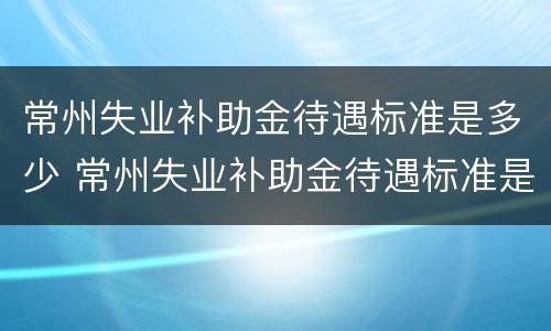 常州失业补助金待遇标准是多少 常州失业补助金待遇标准是多少钱