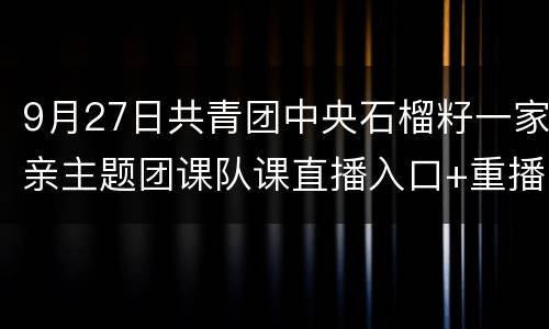 9月27日共青团中央石榴籽一家亲主题团课队课直播入口+重播入口