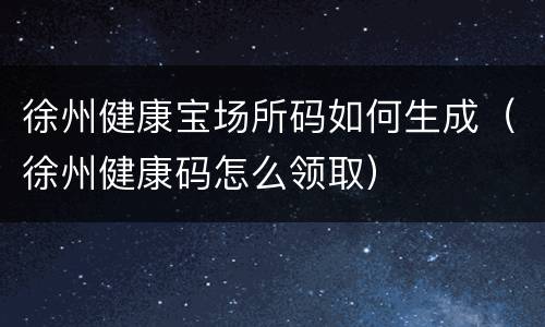 徐州健康宝场所码如何生成（徐州健康码怎么领取）
