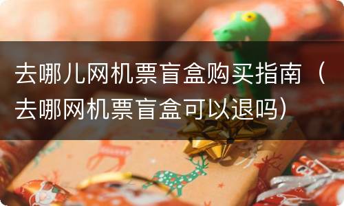 去哪儿网机票盲盒购买指南（去哪网机票盲盒可以退吗）