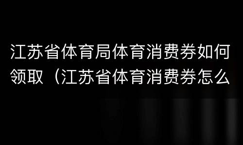 江苏省体育局体育消费券如何领取（江苏省体育消费券怎么用）