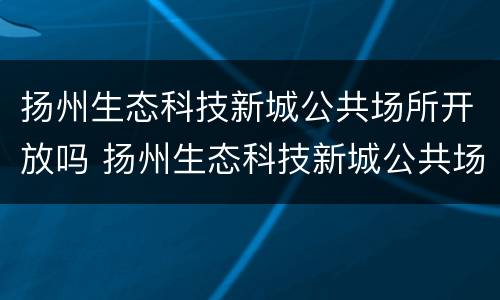 扬州生态科技新城公共场所开放吗 扬州生态科技新城公共场所开放吗最新消息