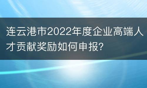 连云港市2022年度企业高端人才贡献奖励如何申报？