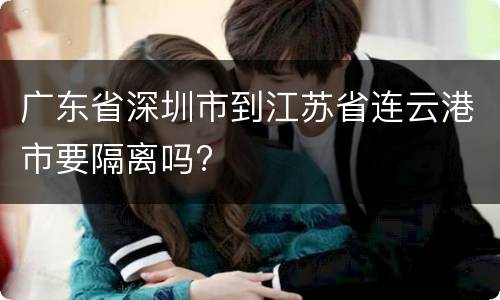 广东省深圳市到江苏省连云港市要隔离吗?
