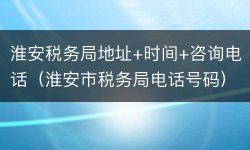 淮安税务局地址+时间+咨询电话（淮安市税务局电话号码）