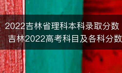 2022吉林省理科本科录取分数 吉林2022高考科目及各科分数