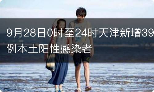 9月28日0时至24时天津新增39例本土阳性感染者