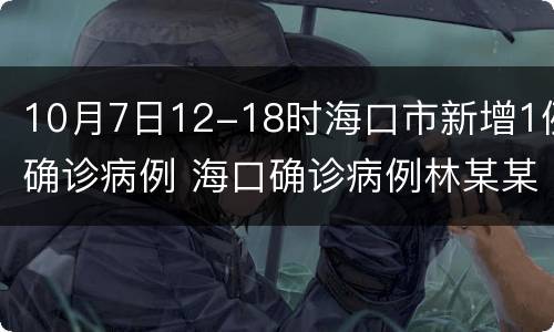 10月7日12-18时海口市新增1例确诊病例 海口确诊病例林某某