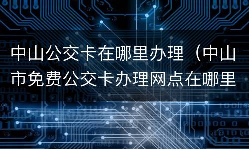 中山公交卡在哪里办理（中山市免费公交卡办理网点在哪里办理）