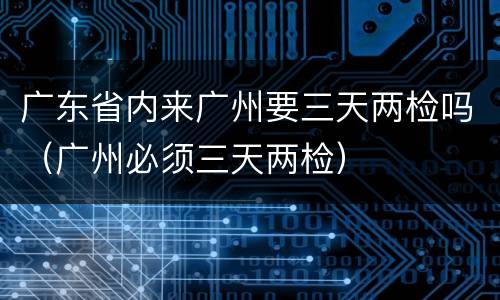 广东省内来广州要三天两检吗（广州必须三天两检）