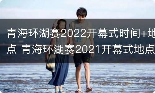 青海环湖赛2022开幕式时间+地点 青海环湖赛2021开幕式地点