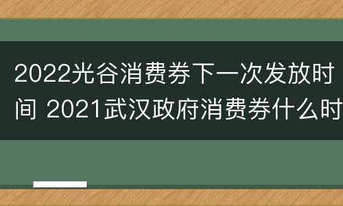 2022光谷消费券下一次发放时间 2021武汉政府消费券什么时间领取