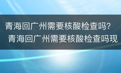 青海回广州需要核酸检查吗？ 青海回广州需要核酸检查吗现在