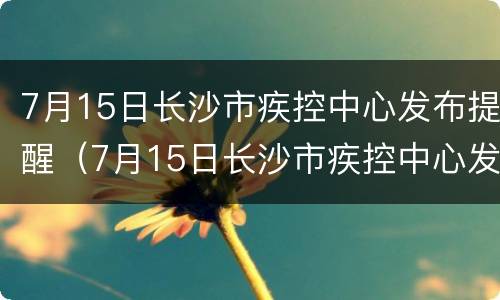 7月15日长沙市疾控中心发布提醒（7月15日长沙市疾控中心发布提醒公告）