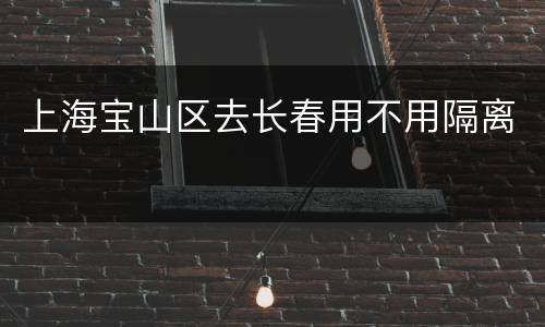 上海宝山区去长春用不用隔离