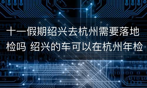 十一假期绍兴去杭州需要落地检吗 绍兴的车可以在杭州年检吗