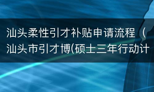 汕头柔性引才补贴申请流程（汕头市引才博(硕士三年行动计划有关补助发放办法）