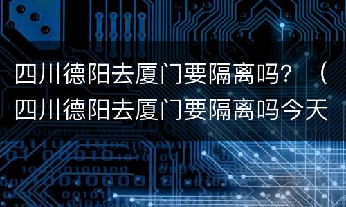 四川德阳去厦门要隔离吗？（四川德阳去厦门要隔离吗今天）