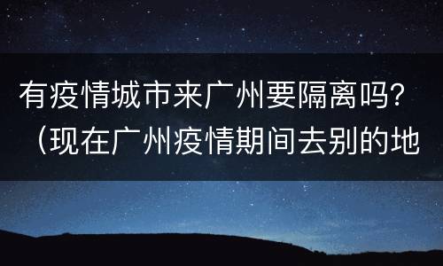 有疫情城市来广州要隔离吗？（现在广州疫情期间去别的地方要隔离?）