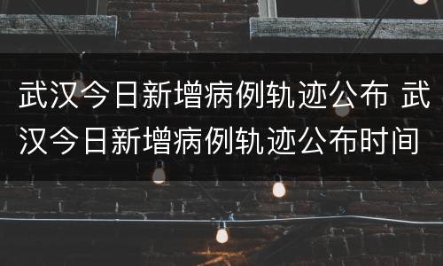 武汉今日新增病例轨迹公布 武汉今日新增病例轨迹公布时间