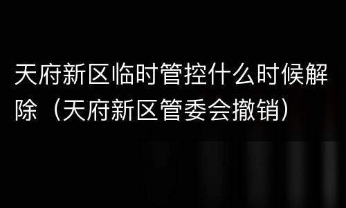 天府新区临时管控什么时候解除（天府新区管委会撤销）