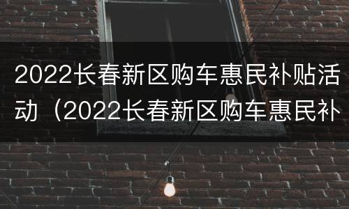 2022长春新区购车惠民补贴活动（2022长春新区购车惠民补贴活动策划）