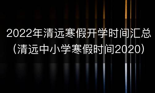 2022年清远寒假开学时间汇总（清远中小学寒假时间2020）