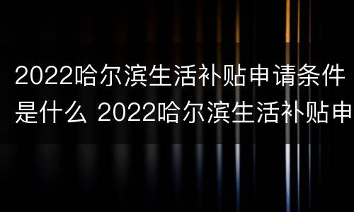 2022哈尔滨生活补贴申请条件是什么 2022哈尔滨生活补贴申请条件是什么呀