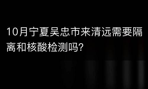 10月宁夏吴忠市来清远需要隔离和核酸检测吗？