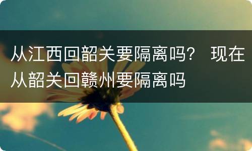 从江西回韶关要隔离吗？ 现在从韶关回赣州要隔离吗