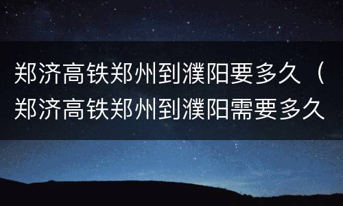郑济高铁郑州到濮阳要多久（郑济高铁郑州到濮阳需要多久）