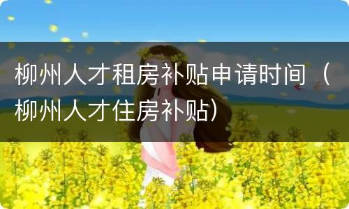 柳州人才租房补贴申请时间（柳州人才住房补贴）